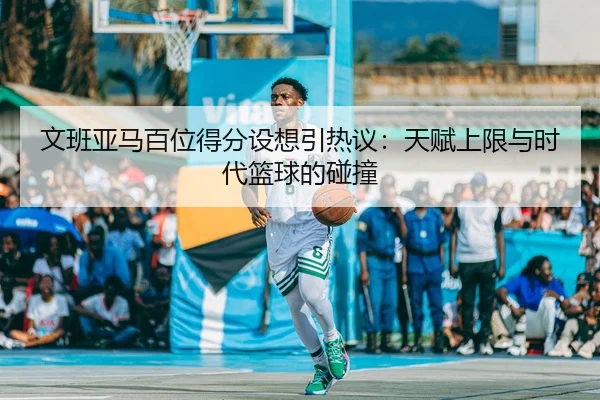 文班亚马百位得分设想引热议：天赋上限与时代篮球的碰撞